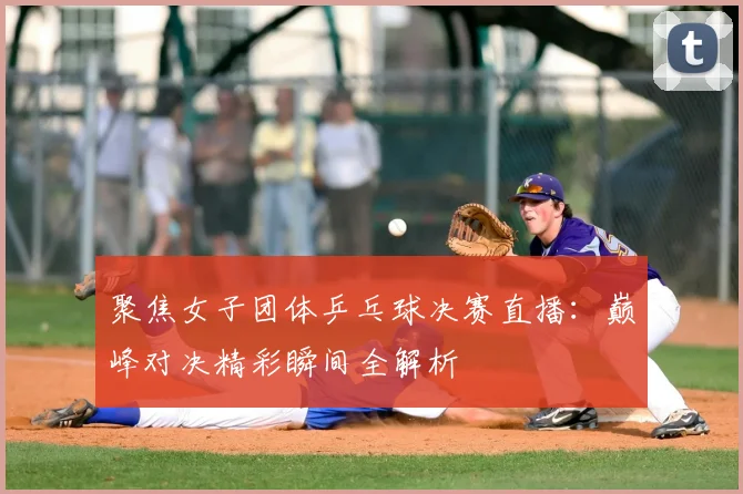 聚焦女子团体乒乓球决赛直播：巅峰对决精彩瞬间全解析