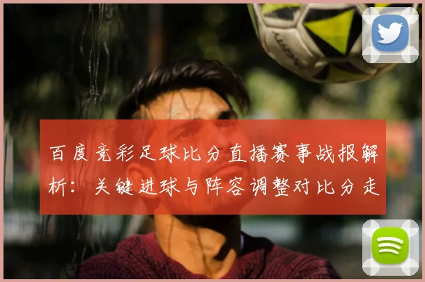 百度竞彩足球比分直播赛事战报解析：关键进球与阵容调整对比分走势影响