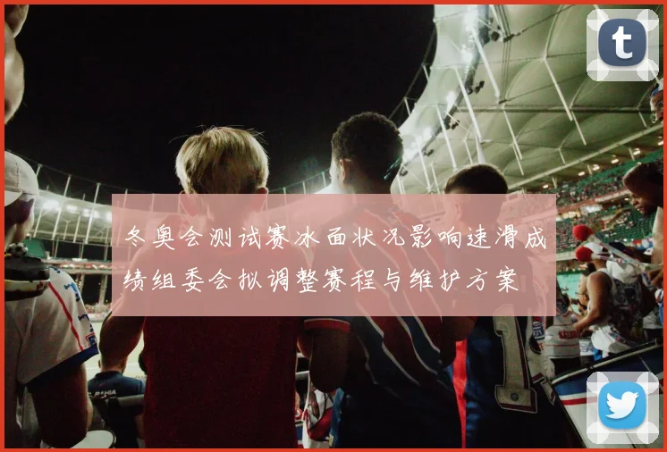 冬奥会测试赛冰面状况影响速滑成绩组委会拟调整赛程与维护方案