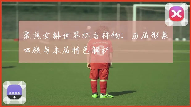 聚焦女排世界杯吉祥物：历届形象回顾与本届特色解析