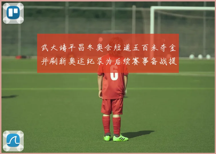 武大靖平昌冬奥会短道五百米夺金并刷新奥运纪录为后续赛事备战提供参考