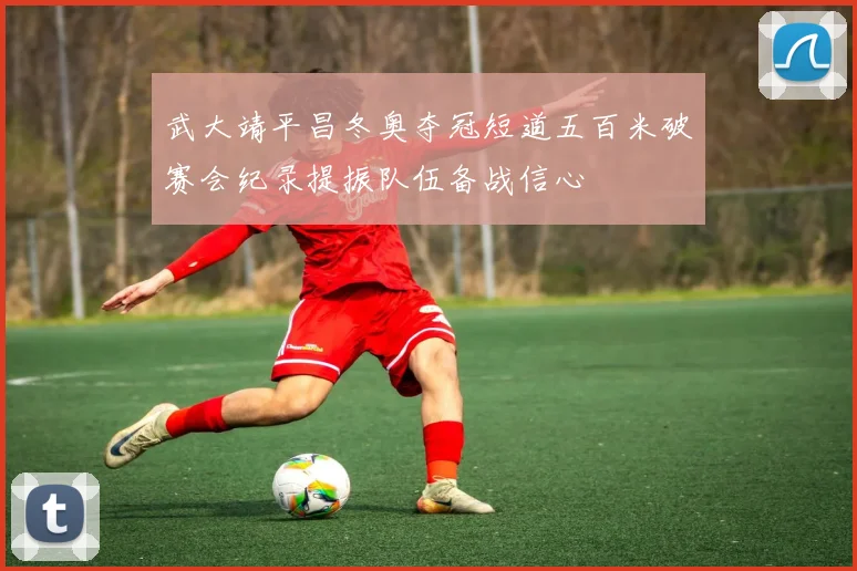 武大靖平昌冬奥夺冠短道五百米破赛会纪录提振队伍备战信心