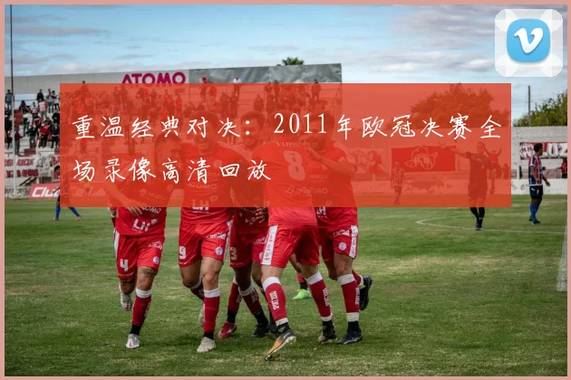 重温经典对决：2011年欧冠决赛全场录像高清回放