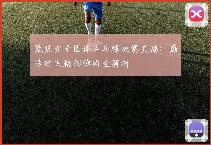 聚焦女子团体乒乓球决赛直播：巅峰对决精彩瞬间全解析